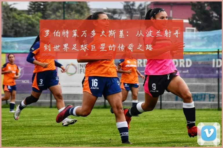 罗伯特莱万多夫斯基：从波兰射手到世界足球巨星的传奇之路