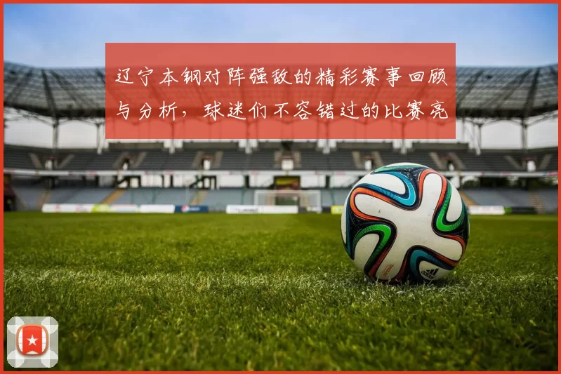 辽宁本钢对阵强敌的精彩赛事回顾与分析，球迷们不容错过的比赛亮点与精彩瞬间
