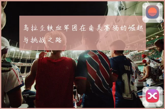 乌拉圭铁血军团在南美赛场的崛起与挑战之路