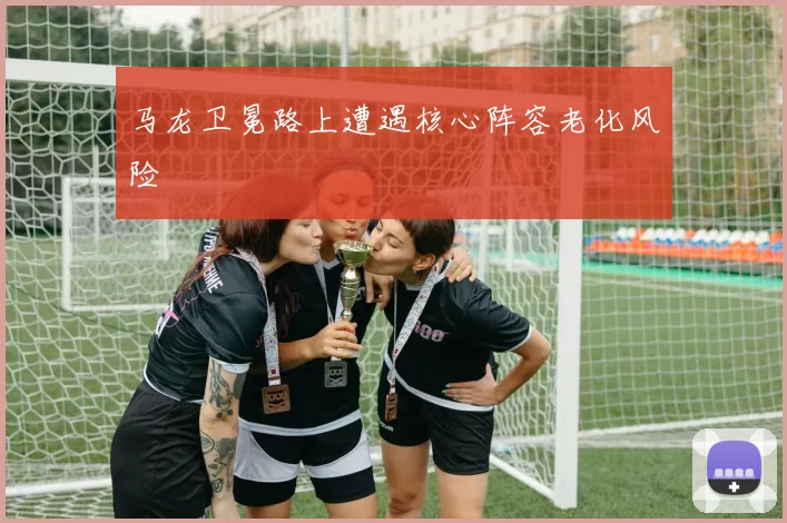 马龙卫冕路上遭遇核心阵容老化风险
