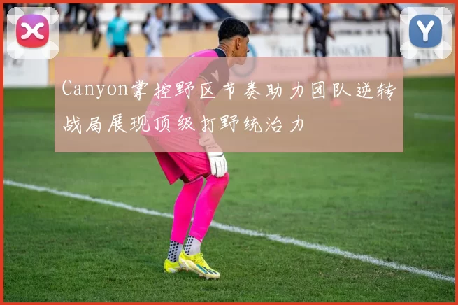 Canyon掌控野区节奏助力团队逆转战局展现顶级打野统治力
