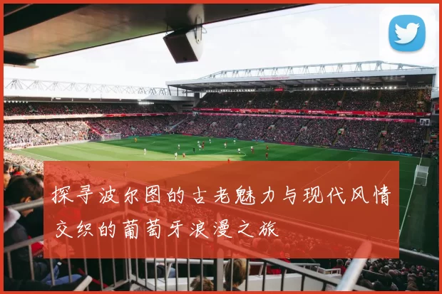 探寻波尔图的古老魅力与现代风情交织的葡萄牙浪漫之旅