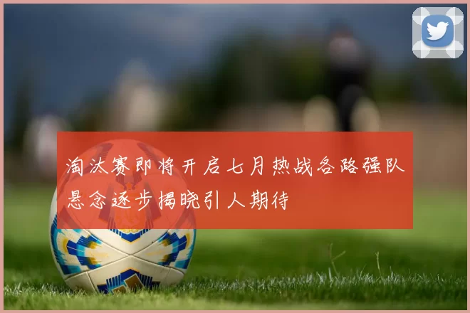 淘汰赛即将开启七月热战各路强队悬念逐步揭晓引人期待