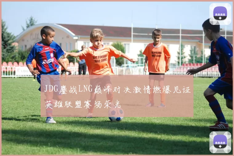 JDG鏖战LNG巅峰对决激情燃爆见证英雄联盟赛场荣光