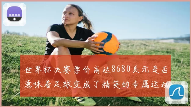 世界杯决赛票价高达8680美元是否意味着足球变成了精英的专属运动