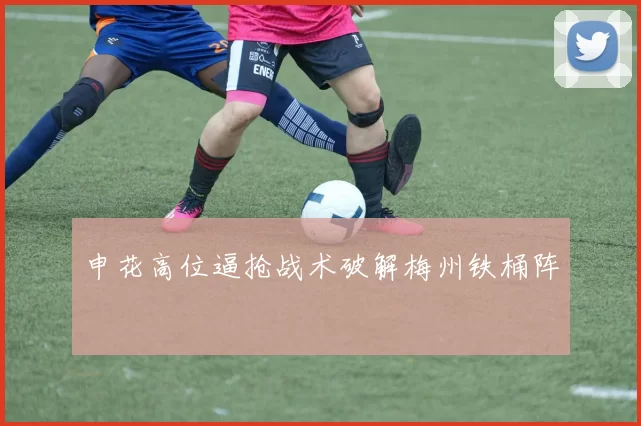 申花高位逼抢战术破解梅州铁桶阵