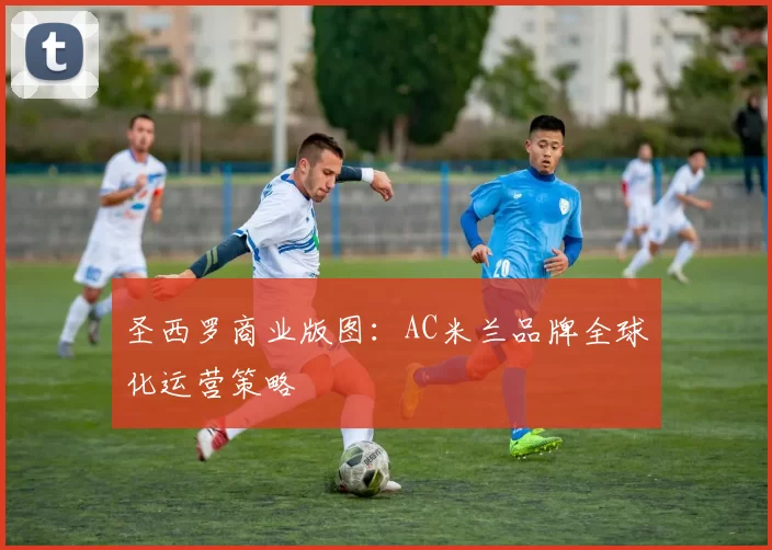 圣西罗商业版图：AC米兰品牌全球化运营策略