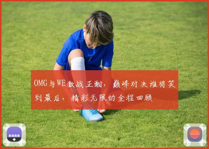 OMG与WE激战正酣，巅峰对决谁将笑到最后，精彩无限的全程回顾