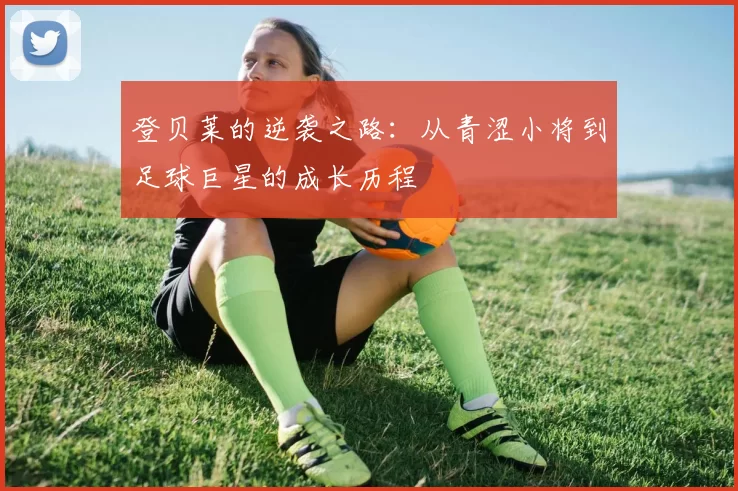 登贝莱的逆袭之路：从青涩小将到足球巨星的成长历程