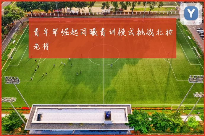 青年军崛起同曦青训模式挑战北控老将
