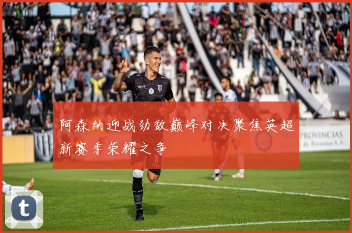 阿森纳迎战劲敌巅峰对决聚焦英超新赛季荣耀之争
